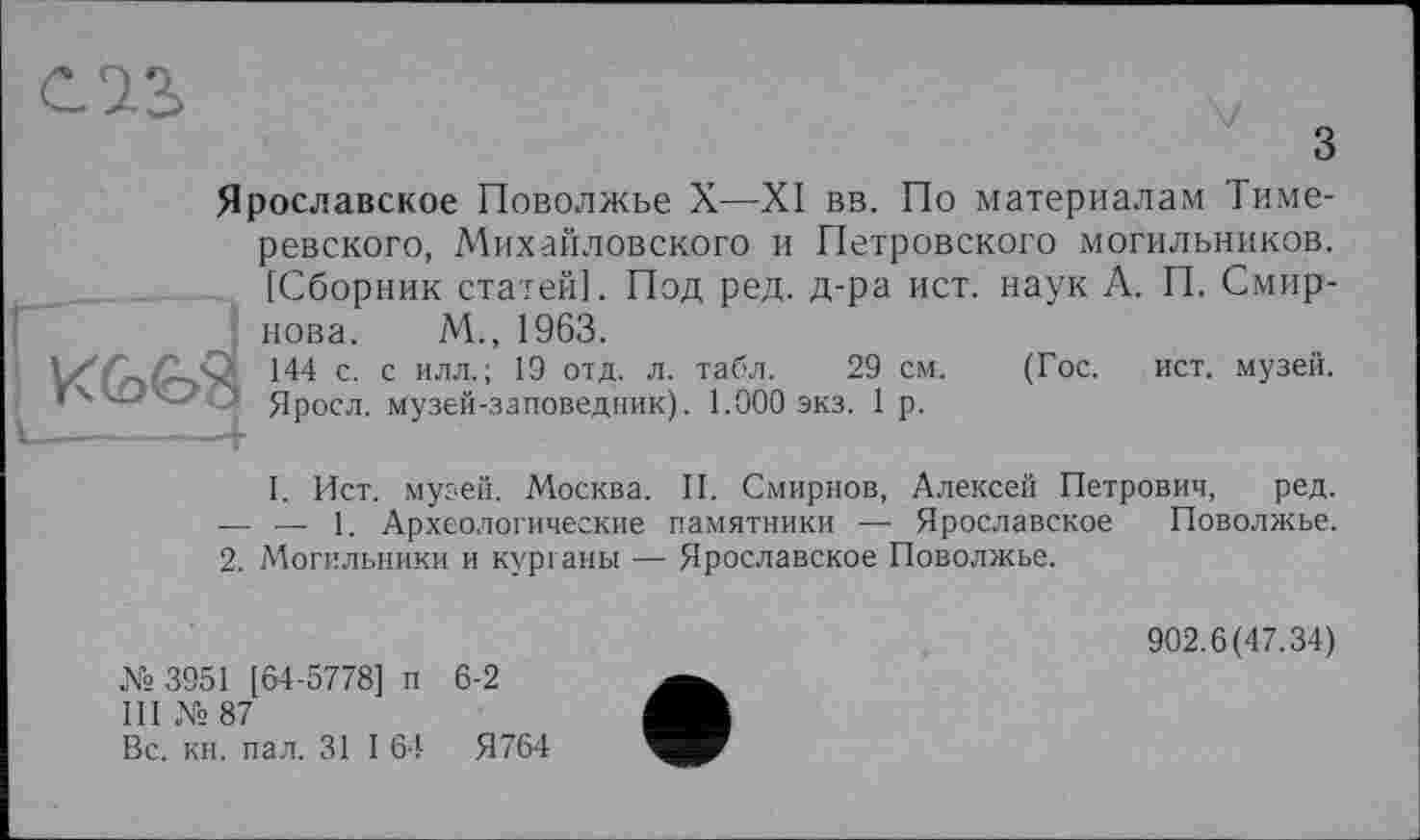 ﻿з
Ярославское Поволжье X—XI вв. По материалам Тиме-ревского, Михайловского и Петровского могильников. [Сборник статей]. Под ред. д-ра ист. наук А. П. Смирнова. М., 1963.
• / . .	144 с. с илл.; 19 отд. л. табл. 29 см.	(Гос. ист. музей.
•4	Яросл. музей-заповедник). 1.000 экз. 1 р.
I. Ист. музей. Москва. II. Смирнов, Алексей Петрович, ред. — — 1. Археологические памятники — Ярославское Поволжье.
2. Могильники и курганы — Ярославское Поволжье.
№ 3951 [64-5778] п 6-2
III № 87
Вс. кн. пал. 31 I 64	Я764
902.6(47.34)